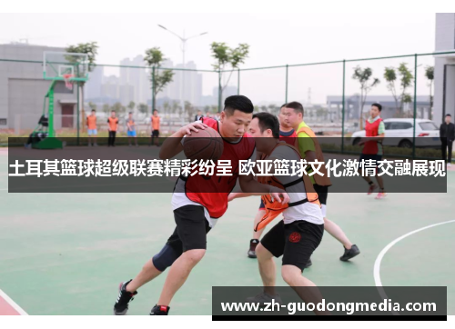 土耳其篮球超级联赛精彩纷呈 欧亚篮球文化激情交融展现